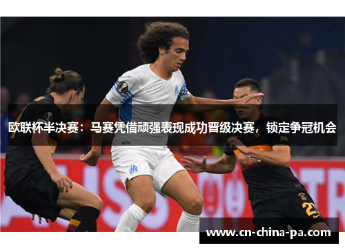 欧联杯半决赛：马赛凭借顽强表现成功晋级决赛，锁定争冠机会