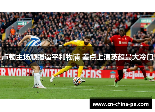 卢顿主场顽强逼平利物浦 差点上演英超最大冷门 卢顿主场顽强逼平利物浦 差点上演英超最大冷门