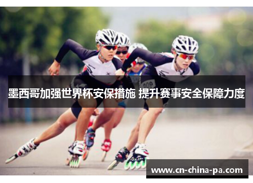 墨西哥加强世界杯安保措施 提升赛事安全保障力度