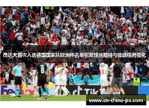 昂达夫首次入选德国国家队欧洲杯名单引发球迷期待与锋线格局变化