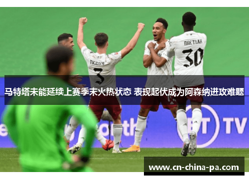 马特塔未能延续上赛季末火热状态 表现起伏成为阿森纳进攻难题