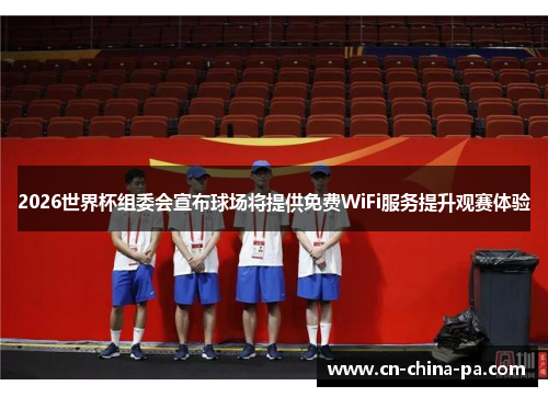 2026世界杯组委会宣布球场将提供免费WiFi服务提升观赛体验