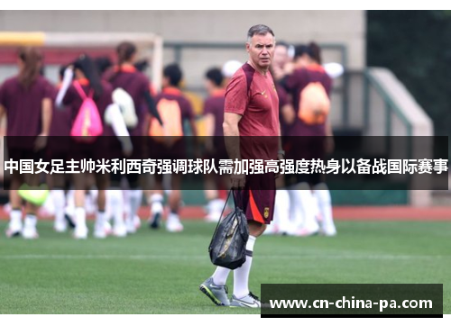 中国女足主帅米利西奇强调球队需加强高强度热身以备战国际赛事