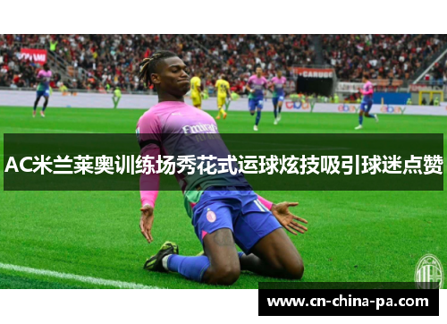 AC米兰莱奥训练场秀花式运球炫技吸引球迷点赞